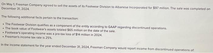 On May 1, Freeman Company agreed to sell the assets of its Footwear Division to Albanese Incorporated for $97 million. The sale was completed on
December 31, 2024.
The following additional facts pertain to the transaction:
• The Footwear Division qualifies as a component of the entity according to GAAP regarding discontinued operations.
• The book value of Footwear's assets totaled $65 million on the date of the sale.
• Footwear's operating income was a pre-tax loss of $14 million in 2024.
. Freeman's income tax rate is 25%.
In the income statement for the year ended December 31, 2024, Freeman Company would report income from discontinued operations of: