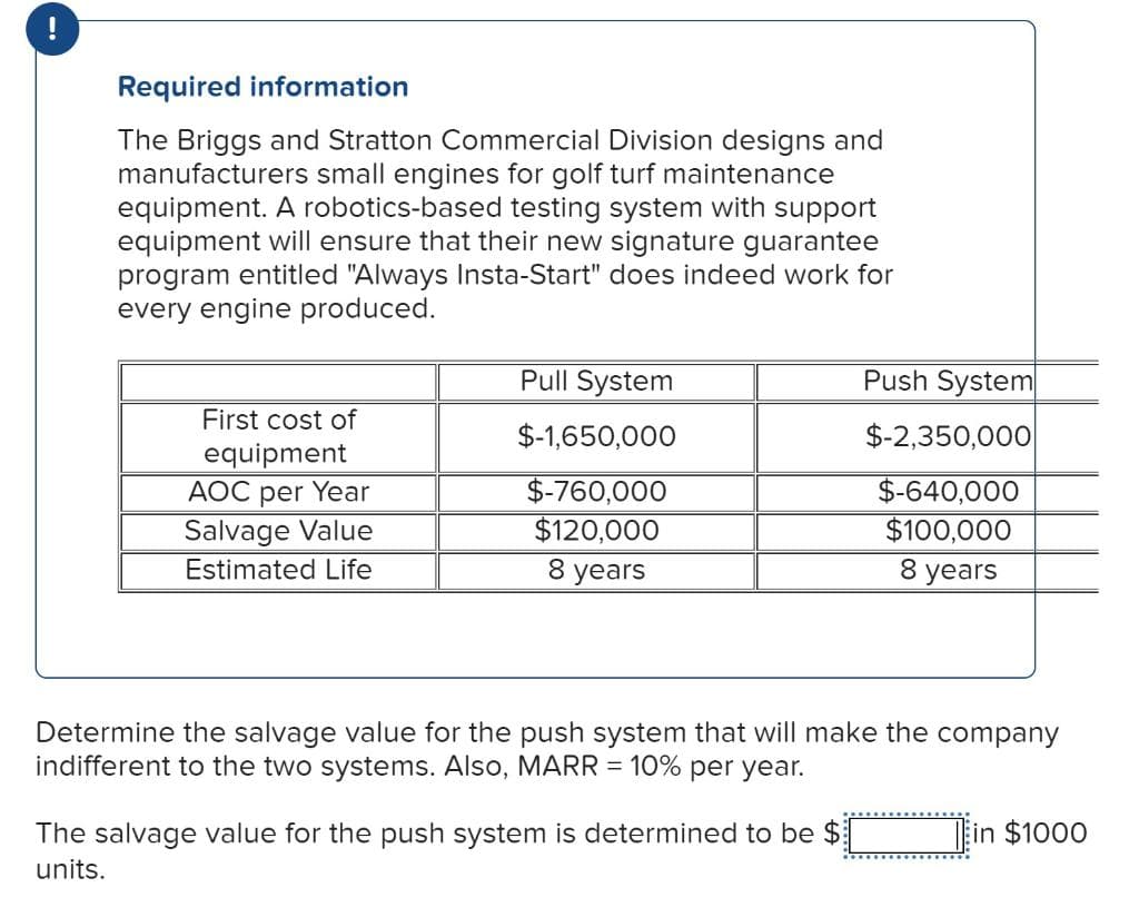 Required information
The Briggs and Stratton Commercial Division designs and
manufacturers small engines for golf turf maintenance
equipment. A robotics-based testing system with support
equipment will ensure that their new signature guarantee
program entitled "Always Insta-Start" does indeed work for
every engine produced.
First cost of
equipment
AOC per Year
Salvage Value
Estimated Life
Pull System
$-1,650,000
$-760,000
$120,000
8 years
Push System
$-2,350,000
$-640,000
$100,000
8 years
Determine the salvage value for the push system that will make the company
indifferent to the two systems. Also, MARR = 10% per year.
The salvage value for the push system is determined to be $
units.
in $1000