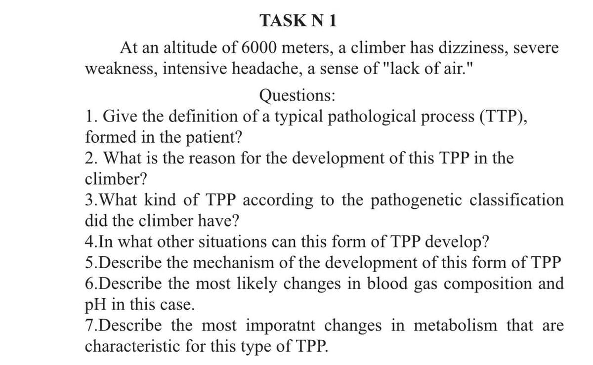 TASK N 1
At an altitude of 6000 meters, a climber has dizziness, severe
weakness, intensive headache, a sense of "lack of air."
Questions:
1. Give the definition of a typical pathological process (TTP),
formed in the patient?
2. What is the reason for the development of this TPP in the
climber?
3.What kind of TPP according to the pathogenetic classification
did the climber have?
4.In what other situations can this form of TPP develop?
5.Describe the mechanism of the development of this form of TPP
6.Describe the most likely changes in blood gas composition and
pH in this case.
7.Describe the most imporatnt changes in metabolism that are
characteristic for this type of TPP.