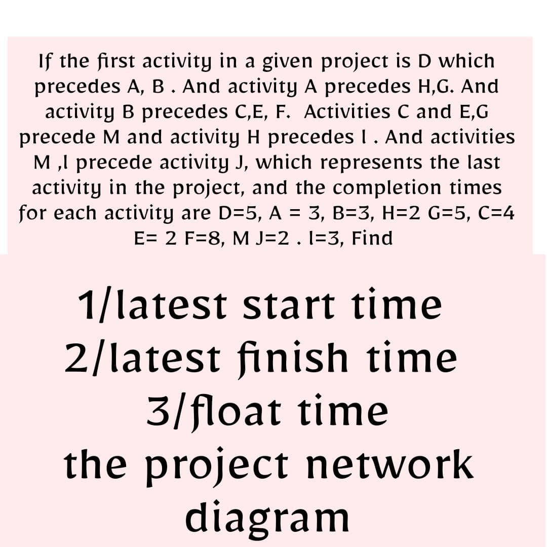 If the first activity in a given project is D which
precedes A, B. And activity A precedes H,G. And
activity B precedes C,E, F. Activities C and E,G
precede M and activity H precedes I. And activities
M,I precede activity J, which represents the last
activity in the project, and the completion times
for each activity are D=5, A = 3, B=3, H=2 G=5, C=4
E= 2 F=8, M J=2 . 1-3, Find
1/latest start time
2/latest finish time
3/float time
the project network
diagram