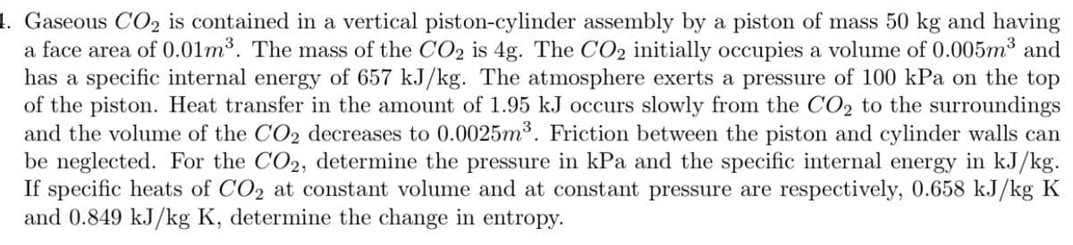 1. Gaseous CO₂ is contained in a vertical piston-cylinder assembly by a piston of mass 50 kg and having
a face area of 0.01m³. The mass of the CO2 is 4g. The CO2 initially occupies a volume of 0.005m³ and
has a specific internal energy of 657 kJ/kg. The atmosphere exerts a pressure of 100 kPa on the top
of the piston. Heat transfer in the amount of 1.95 kJ occurs slowly from the CO2 to the surroundings
and the volume of the CO2 decreases to 0.0025m³. Friction between the piston and cylinder walls can
be neglected. For the CO2, determine the pressure in kPa and the specific internal energy in kJ/kg.
If specific heats of CO₂ at constant volume and at constant pressure are respectively, 0.658 kJ/kg K
and 0.849 kJ/kg K, determine the change in entropy.