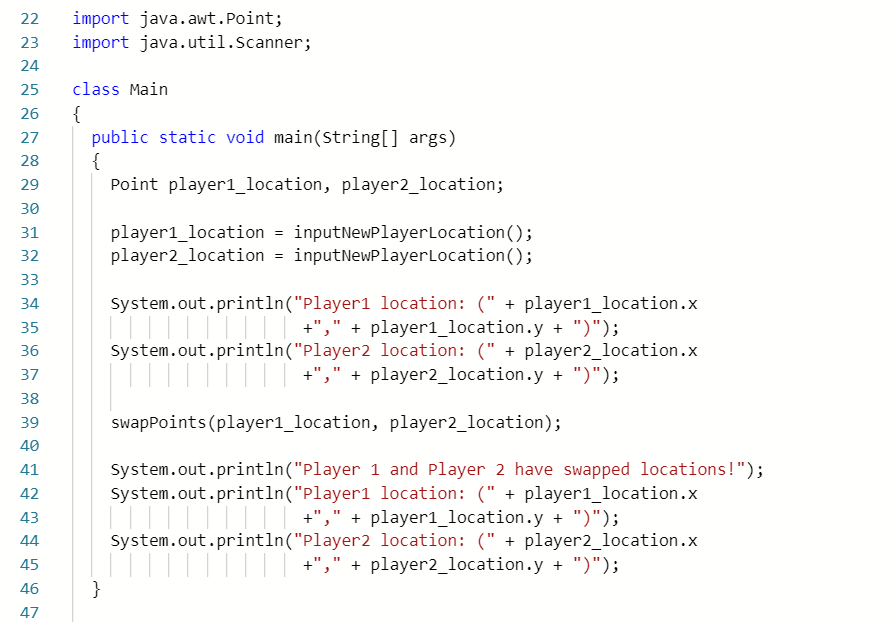 import java.awt.Point;
import java.util.Scanner;
22
23
24
25
class Main
{
public static void main(String[] args)
{
Point player1_location, player2_location;
26
27
28
29
30
player1_location = inputNewPlayerLocation();
player2_location = inputNewPlayerLocation();
31
32
33
34
System.out.println("Player1 location: (" + player1_location.x
35
+"," + player1_location.y + ")");
36
System.out.println("Player2 location: (" + player2_location.x
|||| +"," + player2_location.y + ")");
37
38
39
swapPoints (player1_location, player2_location);
40
System.out.println("Player 1 and Player 2 have swapped locations!");
System.out.println("Player1 location: (" + player1_location.x
|||||||| || +"," + player1_location.y + ")");
System.out.println("Player2 location: (" + player2_location.x
|||| +"," + player2_location.y + ")");
41
42
43
44
45
46
}
47
