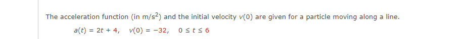 The acceleration function (in m/s?) and the initial velocity v(0) are given for a particle moving along a line.
a(t) = 2t + 4, v(0) = -32,
0sts 6
