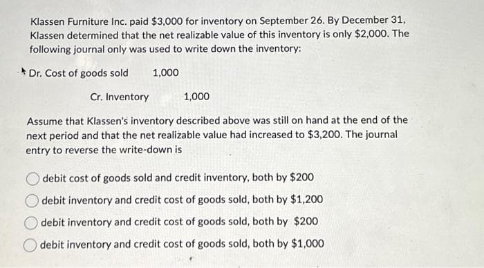Klassen Furniture Inc. paid $3,000 for inventory on September 26. By December 31,
Klassen determined that the net realizable value of this inventory is only $2,000. The
following journal only was used to write down the inventory:
Dr. Cost of goods sold
1,000
Cr. Inventory
1,000
Assume that Klassen's inventory described above was still on hand at the end of the
next period and that the net realizable value had increased to $3,200. The journal
entry to reverse the write-down is
debit cost of goods sold and credit inventory, both by $200
debit inventory and credit cost of goods sold, both by $1,200
debit inventory and credit cost of goods sold, both by $200
Odebit inventory and credit cost of goods sold, both by $1,000