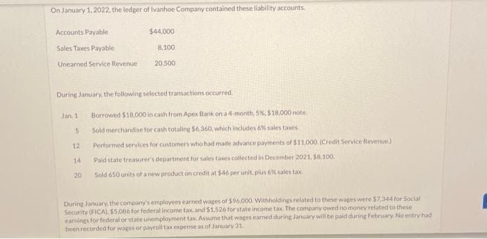On January 1, 2022, the ledger of Ivanhoe Company contained these liability accounts.
Accounts Payable
Sales Taxes Payable
Unearned Service Revenue
During January, the following selected transactions occurred.
Jan. 1
5
$44,000
8,100
20,500
12
14
20
Borrowed $18,000 in cash from Apex Bank on a 4-month, 5%, $18,000 note.
Sold merchandise for cash totaling $6,360, which includes 6% sales taxes
Performed services for customers who had made advance payments of $11,000. (Credit Service Revenue)
Paid state treasurer's department for sales taxes collected in December 2021, $8,100.
Sold 650 units of a new product on credit at $46 per unit, plus 6% sales tax.
During January, the company's employees earned wages of $96,000. Withholdings related to these wages were $7,344 for Social
Security (FICA), $5,086 for federal income tax, and $1,526 for state income tax. The company owed no money related to these
earnings for federal or state unemployment tax. Assume that wages earned during January will be paid during February. No entry had
been recorded for wages or payroll tax expense as of January 31.