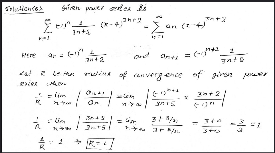 Solution(6)
Griven pouer series is
3h+2
3n+2
Ž an (z-4)
int2
(X- 4)
3n+2
れ=
1
Here
an =
and
antl
3n+2
3nt 5
radius of
of giren power
Let
R
be the
con verg ence
series
cthen
Cim
ant1
=lèm
3わ+2
R
an
3nt5
そりり
3れ+2
3+2/n
= lim
nyo
= lim
340
R
3n+5
3+ 5/n
3+0
3
1
こ1
> R=1
