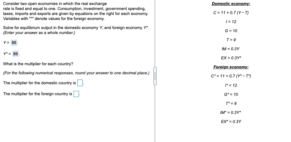 Domestic economy:
Consider two open economies in which the real exchange
rate is fixed and equal to one. Consumption, investment, government spending,
taxes, imports and exports are given by equations on the right for each economy.
Variables with "*" denote values for the foreign economy.
C = 11 + 0.7 (Y- T)
| = 12
Solve for equilibrium output in the domestic economy Y, and foreign economy Y".
(Enter your answer as a whole number.)
G = 10
T= 9
Y= 89.
IM = 0.3Y
Y* = 89.
EX = 0.3Y*
What is the multiplier for each country?
Foreign economy:
(For the following numerical responses, round your answer to one decimal place.)
C* = 11 + 0.7 (Y*- T")
The multiplier for the domestic country is
* = 12
The multiplier for the foreign country is
G* = 10
T* = 9
IM* = 0.3Y*
EX* = 0.3Y
.....
