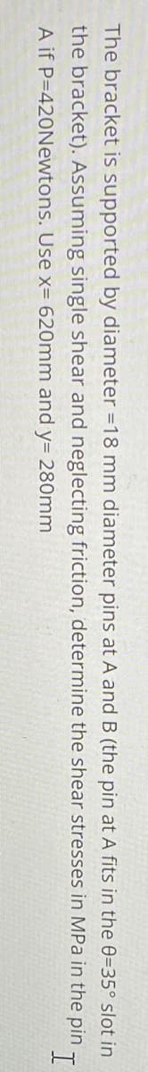 The bracket is supported by diameter = 18 mm diameter pins at A and B (the pin at A fits in the 0=35° slot in
the bracket). Assuming single shear and neglecting friction, determine the shear stresses in MPa in the pin I
A if P-420Newtons. Use x= 620mm and y= 280mm