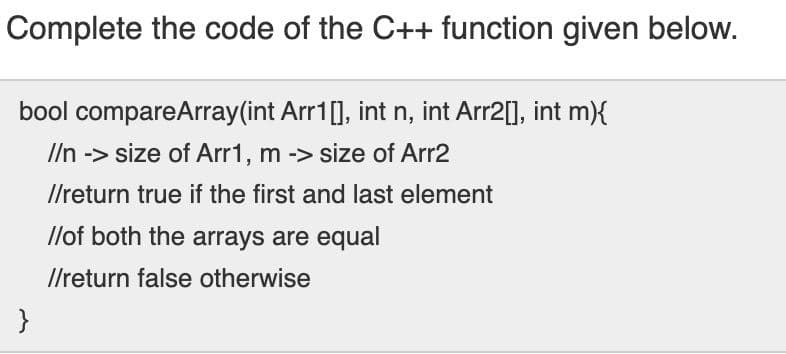 Complete the code of the C++ function given below.
bool compareArray(int Arr1[], int n, int Arr2[], int m){
Iln -> size of Arr1, m -> size of Arr2
I/return true if the first and last element
llof both the arrays are equal
I/return false otherwise
}
