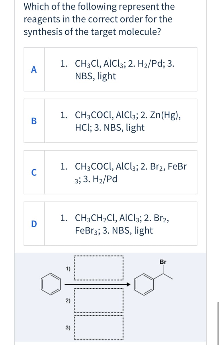 Which of the following represent the
reagents in the correct order for the
synthesis of the target molecule?
1. CH3CI, ALC!3; 2. H2/Pd; 3.
NBS, light
А
1. CH;COCI, ALC!3; 2. Zn(Hg),
HCl; 3. NBS, light
В
1. CH3COCI, AlCl3; 2. Br2, FeBr
C
3; 3. H2/Pd
1. CH3CH2CI, AlCl;; 2. Br2,
FeBr3; 3. NBS, light
Br
1)
2)
3)

