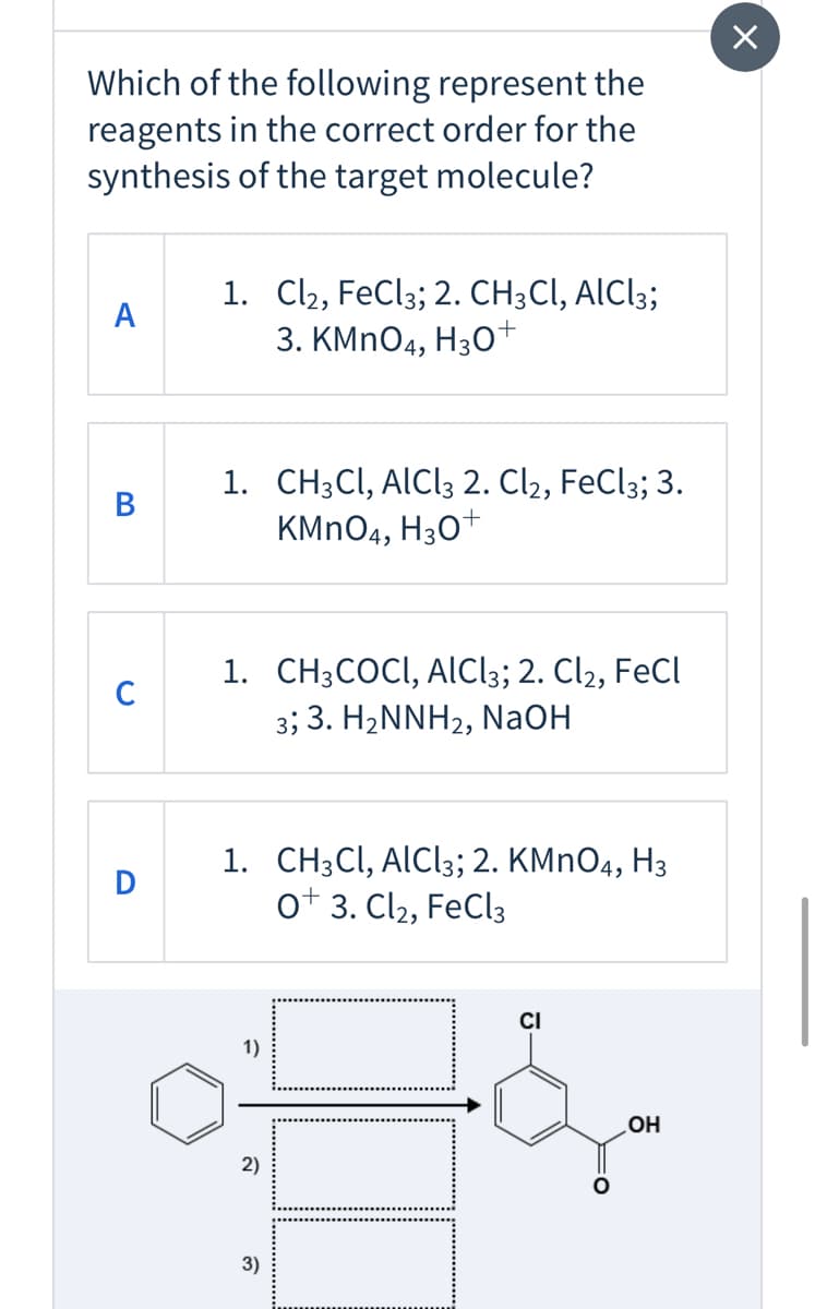 Which of the following represent the
reagents in the correct order for the
synthesis of the target molecule?
1. Cl2, FeCl3; 2. CH;Cl, AICI3;
3. KMNO4, H30+
A
1. CH;Cl, AlCl3 2. Cl2, FeCl3; 3.
KMNO4, H30+
В
1. CH3COCI, AlCl3; 2. Cl2, FeCl
3; 3. H2NNH2, NaOH
C
1. CH:CI, AICI3;B 2. КMnO4, Нз
ot 3. Cl2, FeCl3
D
CI
1)
OH
2)
3)

