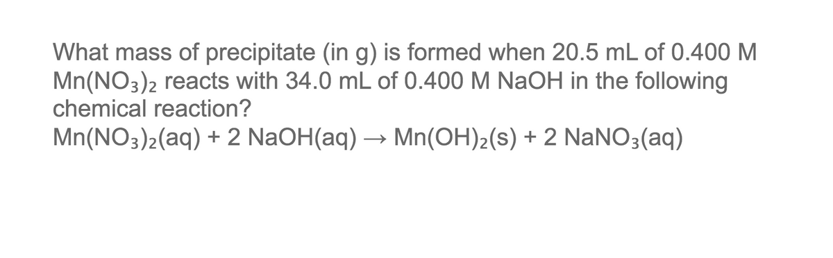 What mass of precipitate (in g) is formed when 20.5 mL of 0.400 M
Mn(NO3)2 reacts with 34.0 mL of 0.400 M NaOH in the following
chemical reaction?
Mn(NO3)2(aq) + 2 NaOH(aq) → Mn(OH)2(s) + 2 NaNO3(aq)
