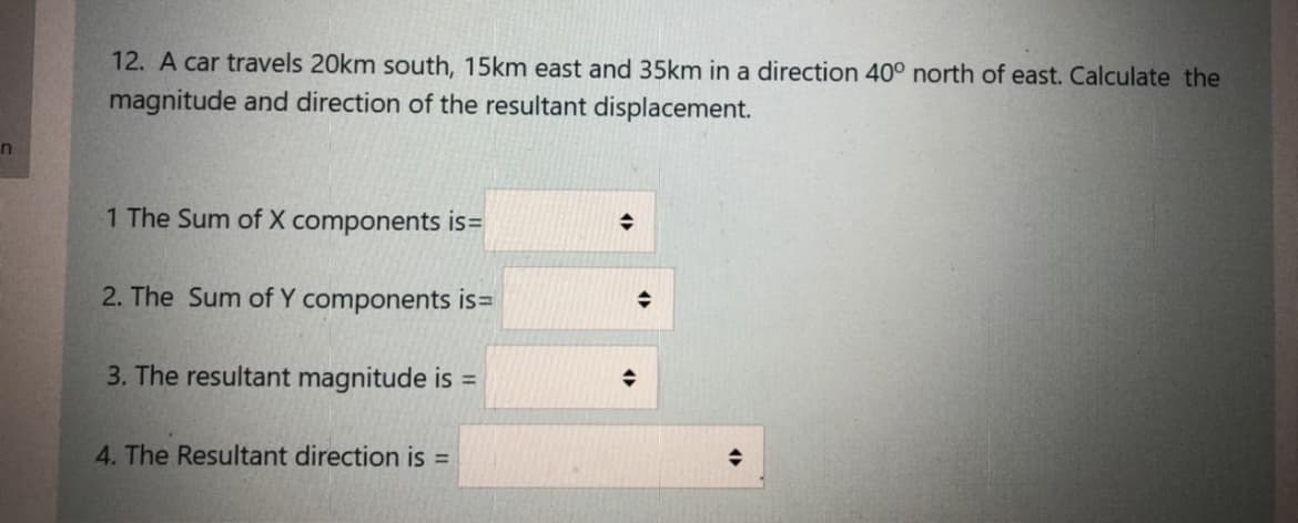 12. A car travels 20km south, 15km east and 35km in a direction 40° north of east. Calculate the
magnitude and direction of the resultant displacement.
in
1 The Sum of X components is=
2. The Sum of Y components is=
3. The resultant magnitude is =
4. The Resultant direction is =
