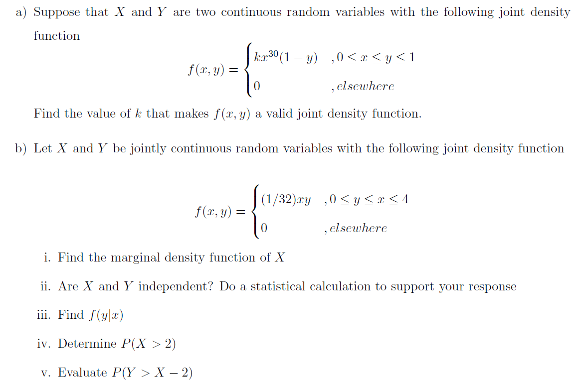 a) Suppose that X and Y are two continuous random variables with the following joint density
function
kæ30 (1 – y) ,0 <x < y<1
f(x, y) =
,elsewhere
Find the value of k that makes f(x, y) a valid joint density function.
b) Let X and Y be jointly continuous random variables with the following joint density function
(1/32)æy ,0 < y <x < 4
f(x, y) =
, elsewhere
i. Find the marginal density function of X
ii. Are X and Y independent? Do a statistical calculation to support your response
iii. Find f(y|x)
iv. Determine P(X > 2)
v. Evaluate P(Y > X – 2)

