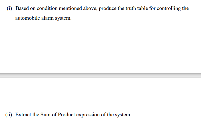 (i) Based on condition mentioned above, produce the truth table for controlling the
automobile alarm system.
(ii) Extract the Sum of Product expression of the system.
