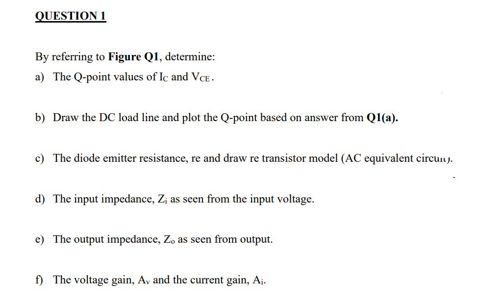 QUESTION 1
By referring to Figure Q1, determine:
a) The Q-point values of Ic and VCE.
b) Draw the DC load line and plot the Q-point based on answer from Q1(a).
c) The diode emitter resistance, re and draw re transistor model (AC equivalent circuu).
d) The input impedance, Zi as seen from the input voltage.
e) The output impedance, Z, as seen from output.
f) The voltage gain, Av and the current gain, A¡.
