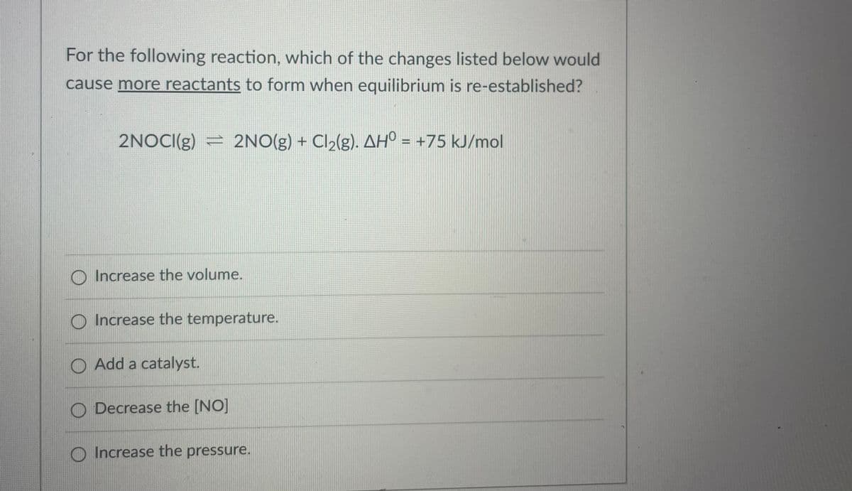 For the following reaction, which of the changes listed below would
cause more reactants to form when equilibrium is re-established?
2NOCI(g) = 2NO(g) + Cl2(g). AH° = +75 kJ/mol
%3D
Increase the volume.
O Increase the temperature.
O Add a catalyst.
O Decrease the [NO]
O Increase the pressure.
