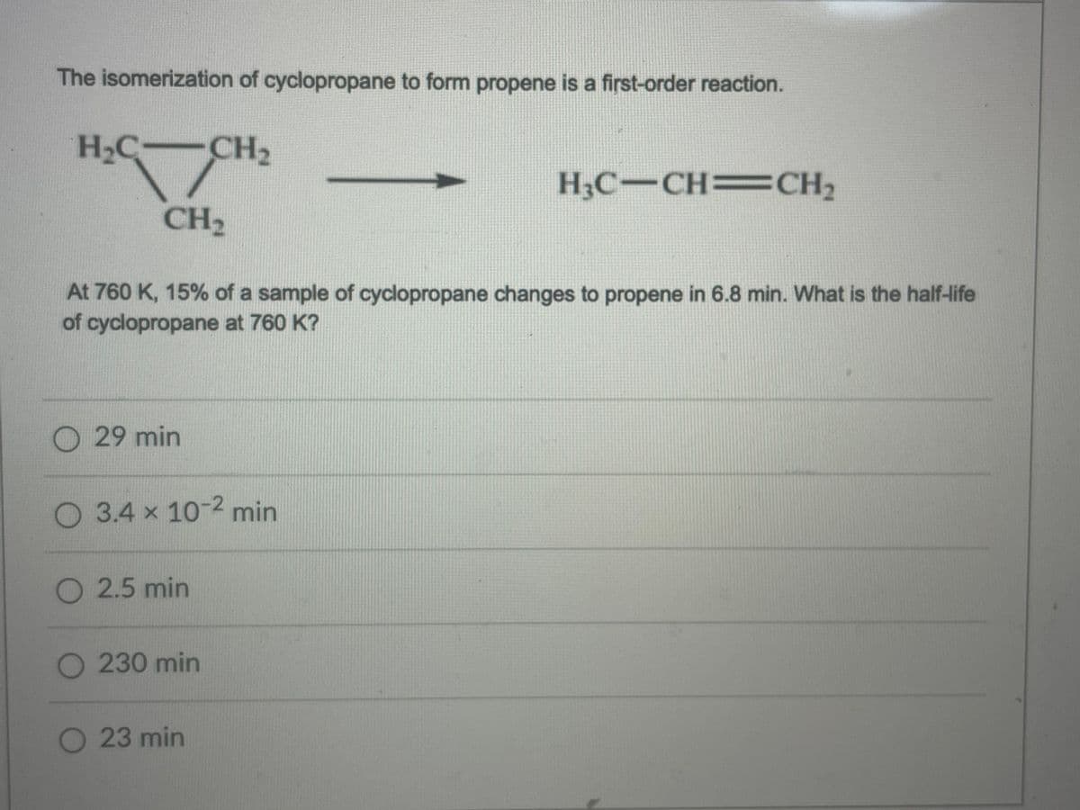 The isomerization of cyclopropane to form propene is a first-order reaction.
H2C CH2
H3C-CH=CH2
CH2
At 760 K, 15% of a sample of cyclopropane changes to propene in 6.8 min. What is the half-life
of cyclopropane at 760 K?
O29 min
O3.4 x 10-2 min
O 2.5 min
230min
23 min
