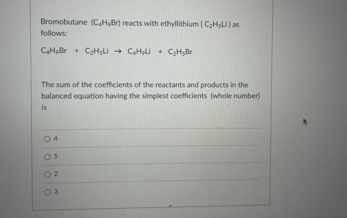 Bromobutane (C4H9B1) reacts with ethyllithium ( C2H5L¡ ) as
follows:
C4H9B. + C2H5L¡ → C4H,Li + C2H5B.
The sum of the coefficients of the reactants and products in the
balanced equation having the simplest coefficients (whole number)
is
O 4
O 5
O 2
0 3
