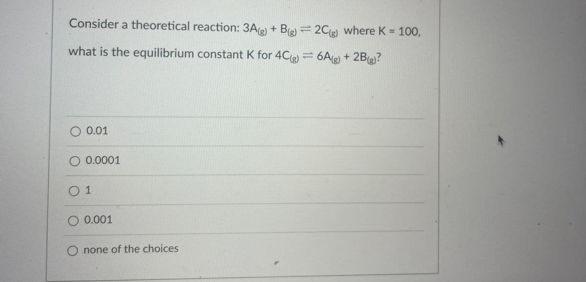 Consider a theoretical reaction: 3A(e) + B(e) =2Cg) where K = 100,
%3D
what is the equilibrium constant K for 4C(g) = 6A(g) + 2B(g)?
0.01
O 0.0001
0 1
O 0.001
none of the choices
