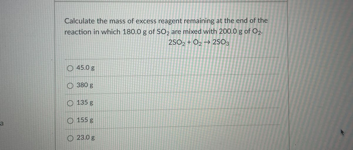 Calculate the mass of excess reagent remaining at the end of the
reaction in which 180.0 g of SO2 are mixed with 200.0 g of O2.
2SO2 + O2 → 2SO3
O 45.0 g
O 380 g
O 135 g
O 155 g
a
O 23.0 g
