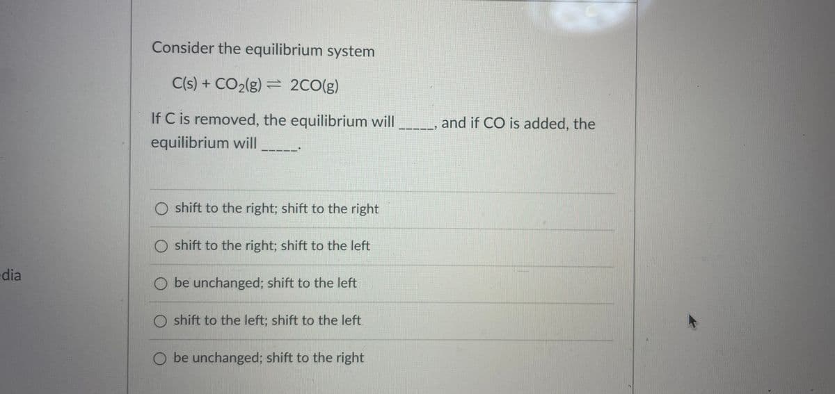 Consider the equilibrium system
C(s) + CO2(g) = 2CO(g)
If C is removed, the equilibrium will
and if CO is added, the
equilibrium will
O shift to the right; shift to the right
O shift to the right; shift to the left
dia
O be unchanged; shift to the left
O shift to the left; shift to the left.
O be unchanged; shift to the right
