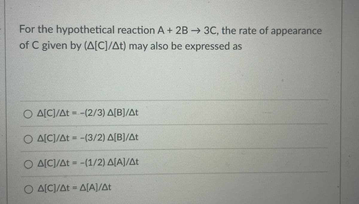 For the hypothetical reaction A + 2B 3C, the rate of appearance
of C given by (A[C]/At) may also be expressed as
O A[C]/At = -(2/3) A[B]/At
O A[C]/At = -(3/2) A[B]/At
O A[C]/At = -(1/2) A[A]/At
%3D
O A[C]/At = A[A]/At
