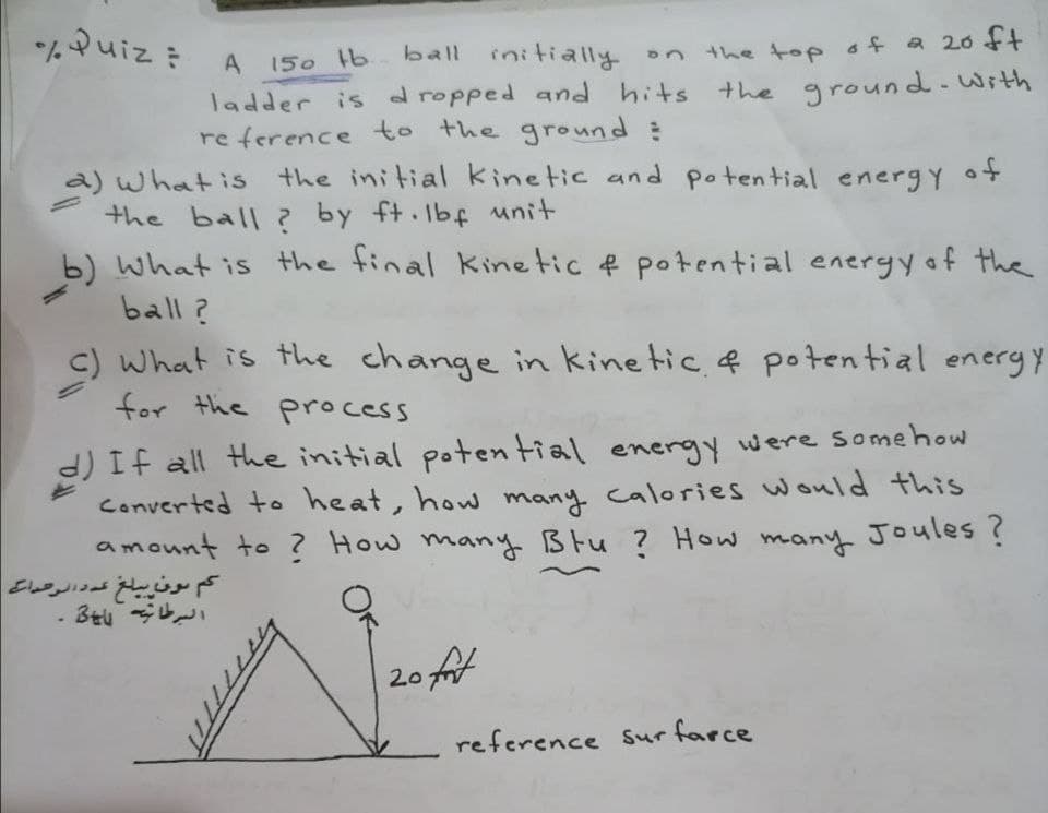 *ムuiz: A
A 150 b
ball initially on
the top of a 20 ft
ladder is d ropped and hits the ground- With
re ference to the ground :
a) what is the initial kinetic and potential energy ot
the ball ? by ft.lbf unit
b) what is the final kinetic e potential energy of the
ball?
c) What is the change in kinetic. f poten tial eneryy
for the process
d) If all the initial poten tial energy were somehow
Converted to heat, how many calories would this
amount to ? How many Blu ? How many Joules ?
کم بون سلغ عه د نرصداس
3t 今レ
20 t
reference Surfarce
