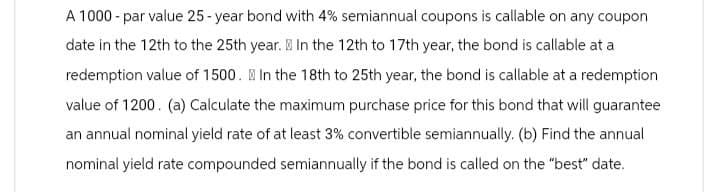 A 1000 - par value 25-year bond with 4% semiannual coupons is callable on any coupon
date in the 12th to the 25th year. In the 12th to 17th year, the bond is callable at a
redemption value of 1500. In the 18th to 25th year, the bond is callable at a redemption
value of 1200. (a) Calculate the maximum purchase price for this bond that will guarantee
an annual nominal yield rate of at least 3% convertible semiannually. (b) Find the annual
nominal yield rate compounded semiannually if the bond is called on the "best" date.
