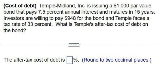 (Cost of debt) Temple-Midland, Inc. is issuing a $1,000 par value
bond that pays 7.5 percent annual interest and matures in 15 years.
Investors are willing to pay $948 for the bond and Temple faces a
tax rate of 33 percent. What is Temple's after-tax cost of debt on
the bond?
The after-tax cost of debt is
%. (Round to two decimal places.)