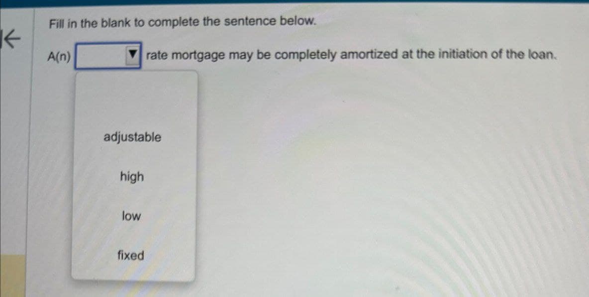 K
Fill in the blank to complete the sentence below.
A(n)
rate mortgage may be completely amortized at the initiation of the loan.
adjustable
high
low
fixed