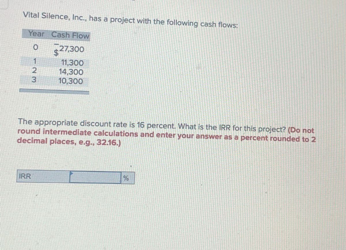 Vital Silence, Inc., has a project with the following cash flows:
Year Cash Flow
0
$27,300
11,300
2
14,300
3
10,300
The appropriate discount rate is 16 percent. What is the IRR for this project? (Do not
round intermediate calculations and enter your answer as a percent rounded to 2
decimal places, e.g., 32.16.)
IRR
%