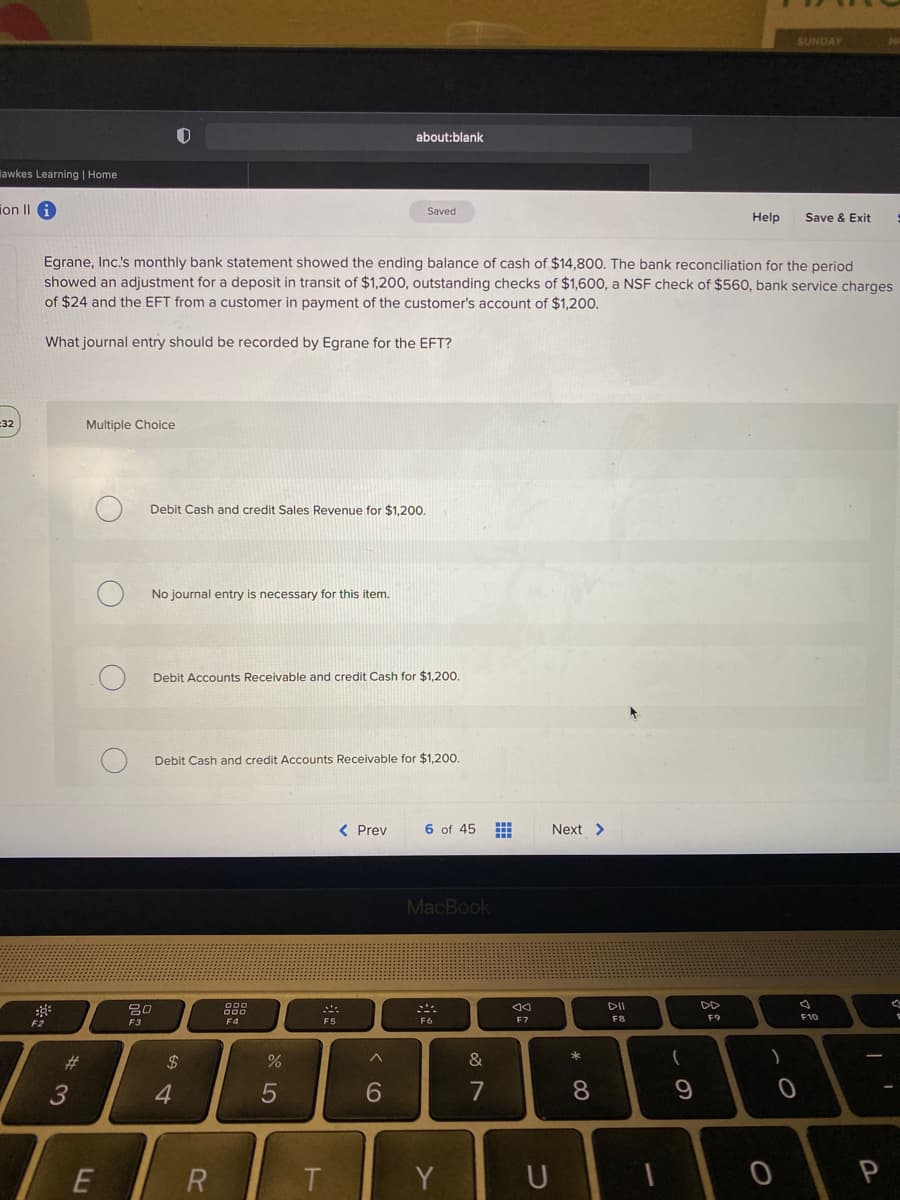 SUNDAY
about:blank
lawkes Learning | Home
ion II
Saved
Help
Save & Exit
Egrane, Inc.s monthly bank statement showed the ending balance of cash of $14,800. The bank reconciliation for the period
showed an adjustment for a deposit in transit of $1,200, outstanding checks of $1,600, a NSF check of $560, bank service charges
of $24 and the EFT from a customer in payment of the customer's account of $1,200.
What journal entry should be recorded by Egrane for the EFT?
=32
Multiple Choice
Debit Cash and credit Sales Revenue for $1,200.
No journal entry is necessary for this item.
Debit Accounts Receivable and credit Cash for $1,200.
Debit Cash and credit Accounts Receivable for $1,20.
< Prev
6 of 45
Next >
MacBook
DII
DD
吕0
F8
F9
F10
F3
F4
F5
F6
F7
#3
24
&
へ
4.
6
7
8
9
T
Y
つ
