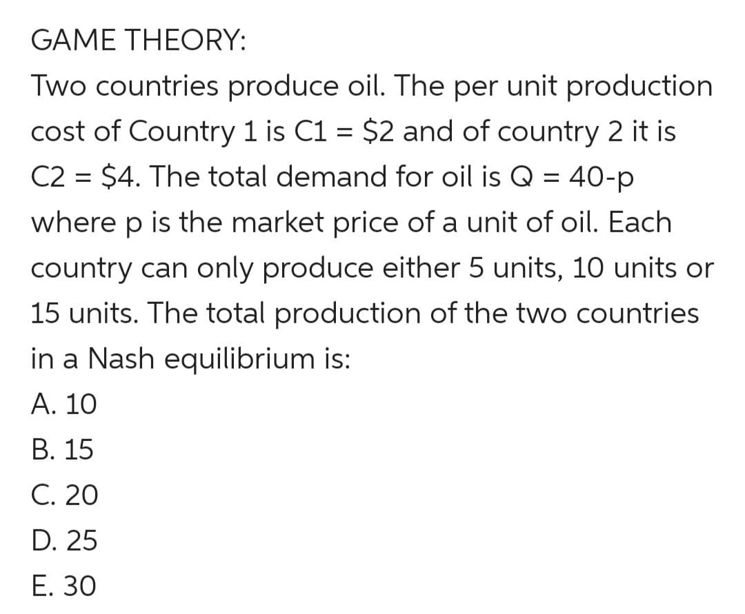 GAME THEORY:
Two countries produce oil. The per unit production
cost of Country 1 is C1 = $2 and of country 2 it is
C2 = $4. The total demand for oil is Q = 40-p
where p is the market price of a unit of oil. Each
country can only produce either 5 units, 10 units or
15 units. The total production of the two countries
in a Nash equilibrium is:
A. 10
B. 15
C. 20
D. 25
E. 30
