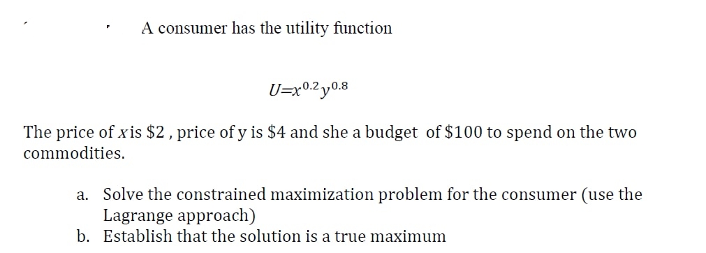 A consumer has the utility function
U=x0.2 y0.8
The price of xis $2, price of y is $4 and she a budget of $100 to spend on the two
commodities.
a. Solve the constrained maximization problem for the consumer (use the
Lagrange approach)
b. Establish that the solution is a true maximum