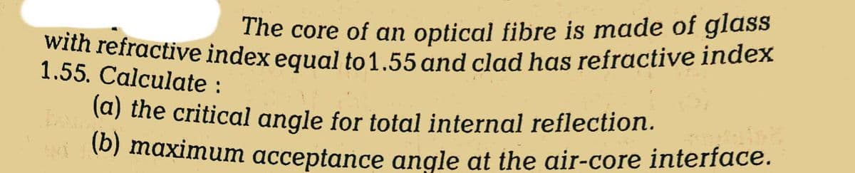 The core of an optical fibre is made of glass
with refractive index equal to 1.55 and clad has refractive index
1.55. Calculate :
(a) the critical angle for total internal reflection.
(b) maximum acceptance angle at the air-core interface.