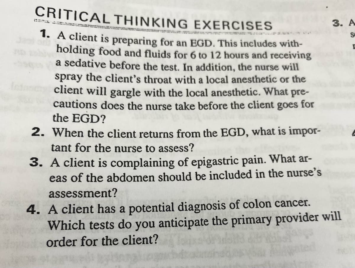 CRITICAL THINKING
EXERCISES
1. A client is preparing for an EGD. This includes with-
holding food and fluids for 6 to 12 hours and receiving
a sedative before the test. In addition, the nurse will
spray the client's throat with a local anesthetic or the
client will gargle with the local anesthetic. What pre-
cautions does the nurse take before the client goes for
the EGD?
2.
When the client returns from the EGD, what is impor-
tant for the nurse to assess?
3. A client is complaining of epigastric pain. What ar-
eas of the abdomen should be included in the nurse's
assessment?
3. A
S
4. A client has a potential diagnosis of colon cancer.
Which tests do you anticipate the primary provider will
order for the client?
D