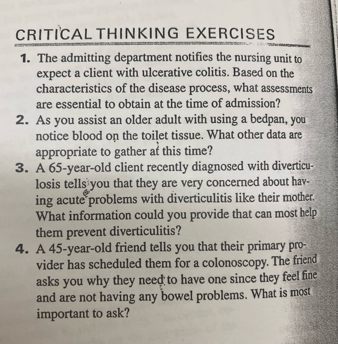 CRITICAL THINKING
EXERCISES
1. The admitting department notifies the nursing unit to
expect a client with ulcerative colitis. Based on the
characteristics of the disease process, what assessments
are essential to obtain at the time of admission?
2. As you assist an older adult with using a bedpan, you
notice blood on the toilet tissue. What other data are
appropriate to gather at this time?
3. A 65-year-old client recently diagnosed with diverticu-
losis tells you that they are very concerned about hav-
ing acute problems with diverticulitis like their mother.
What information could you provide that can most help
them prevent diverticulitis?
4. A 45-year-old friend tells you that their primary pro-
vider has scheduled them for a colonoscopy. The friend
asks you why they need to have one since they feel fine
and are not having any bowel problems. What is most
important to ask?