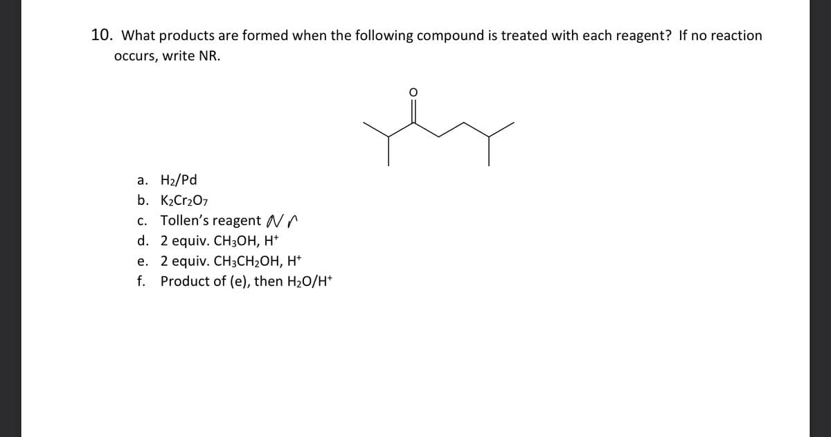 10. What products are formed when the following compound is treated with each reagent? If no reaction
occurs, write NR.
a. H₂/Pd
b. K₂Cr2O7
c. Tollen's reagent
d. 2 equiv. CH3OH, H+
e. 2 equiv. CH3CH₂OH, H+
f. Product of (e), then H₂O/H*