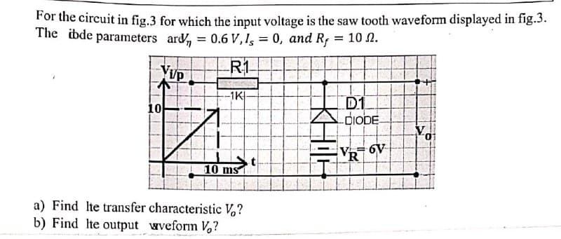 For the circuit in fig.3 for which the input voltage is the saw tooth waveform displayed in fig.3.
The ibde parameters ard, = 0.6 V, Is = 0, and Rf
%3D
II
VUP
R1
-1K
D1
-DIODE
10
v 6V
R
t
10 ms
a) Find Ite transfer characteristic V,?
b) Find Ite output wveform V?
