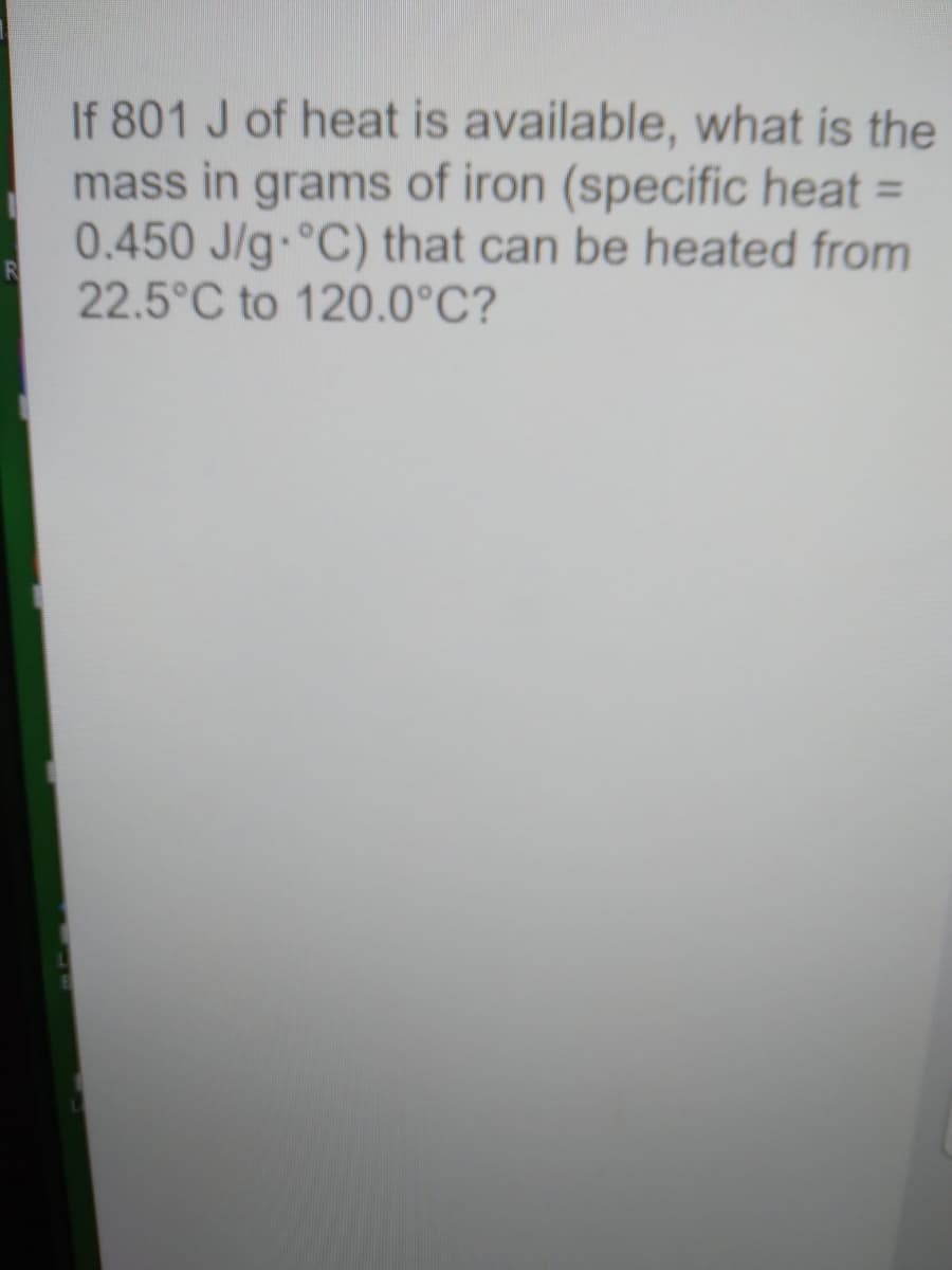 If 801 J of heat is available, what is the
mass in grams of iron (specific heat =
0.450 J/g °C) that can be heated from
22.5°C to 120.0°C?
