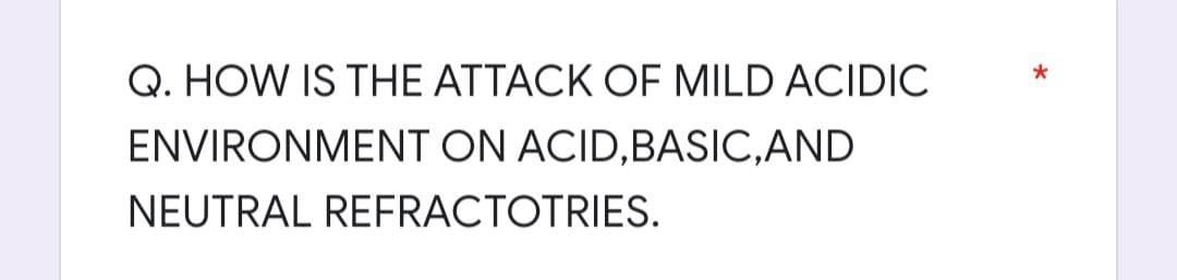 Q. HOW IS THE ATTACK OF MILD ACIDIC
ENVIRONMENT ON ACID,BASIC, AND
NEUTRAL REFRACTOTRIES.
*