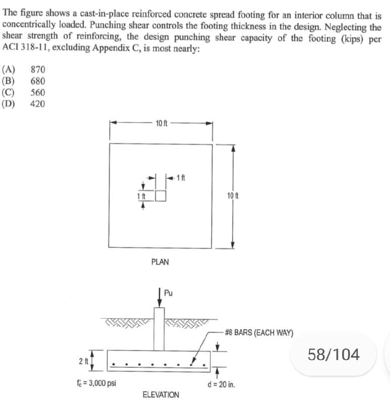 The figure shows a cast-in-place reinforced concrete spread footing for an interior column that is
concentrically loaded. Punching shear controls the footing thickness in the design. Neglecting the
shear strength of reinforcing, the design punching shear capacity of the footing (kips) per
ACI 318-11, excluding Appendix C, is most nearly:
(A)
(B)
(C)
(D)
870
680
560
420
10 ft
1 ft
1 t
10 it
PLAN
Pu
#8 BARS (EACH WAY)
58/104
2 ft I
fe = 3,000 psi
d = 20 in.
ELEVATION
