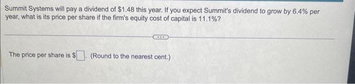 Summit Systems will pay a dividend of $1.48 this year. If you expect Summit's dividend to grow by 6.4% per
year, what is its price per share if the firm's equity cost of capital is 11.1%?
The price per share is $ (Round to the nearest cent.)