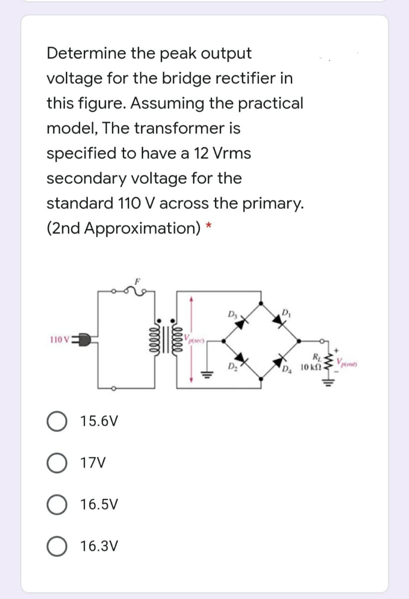 Determine the peak output
voltage for the bridge rectifier in
this figure. Assuming the practical
model, The transformer is
specified to have a 12 Vrms
secondary voltage for the
standard 110 V across the primary.
(2nd Approximation) *
110 V
Pisec
D2
10 kfN
pout)
15.6V
O 17V
16.5V
O 16.3V
alll
