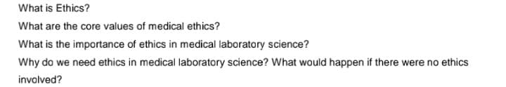 What is Ethics?
What are the core values of medical ethics?
What is the importance of ethics in medical laboratory science?
Why do we need ethics in medical laboratory science? What would happen if there were no ethics
involved?
