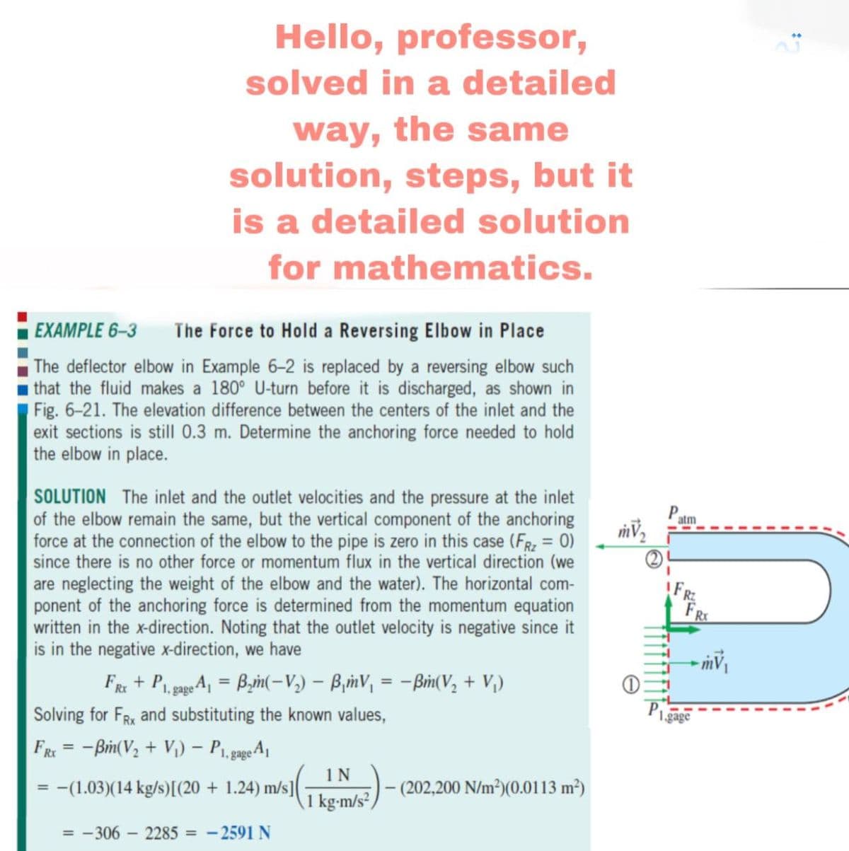 Hello, professor,
solved in a detailed
way, the same
solution, steps, but it
is a detailed solution
for mathematics.
EXAMPLE 6-3
The Force to Hold a Reversing Elbow in Place
The deflector elbow in Example 6-2 is replaced by a reversing elbow such
that the fluid makes a 180° U-turn before it is discharged, as shown in
Fig. 6-21. The elevation difference between the centers of the inlet and the
exit sections is still 0.3 m. Determine the anchoring force needed to hold
the elbow in place.
SOLUTION The inlet and the outlet velocities and the pressure at the inlet
of the elbow remain the same, but the vertical component of the anchoring
force at the connection of the elbow to the pipe is zero in this case (FR = 0)
since there is no other force or momentum flux in the vertical direction (we
are neglecting the weight of the elbow and the water). The horizontal com-
ponent of the anchoring force is determined from the momentum equation
written in the x-direction. Noting that the outlet velocity is negative since it
is in the negative x-direction, we have
atm
FR
FR + P pgA, = Byn(-V,) – B,inV, = -Bim(V, + V,)
1, gage
Solving for FRx and substituting the known values,
gago
FRE = -Bim(V2 + V) – P1, page A|
%3D
1N
-(1.03)(14 kg/s)[(20 + 1.24) m/s]
- (202,200 N/m²)(0.0113 m²)
1 kg-m/s² )
= -306 – 2285 = - 2591 N
