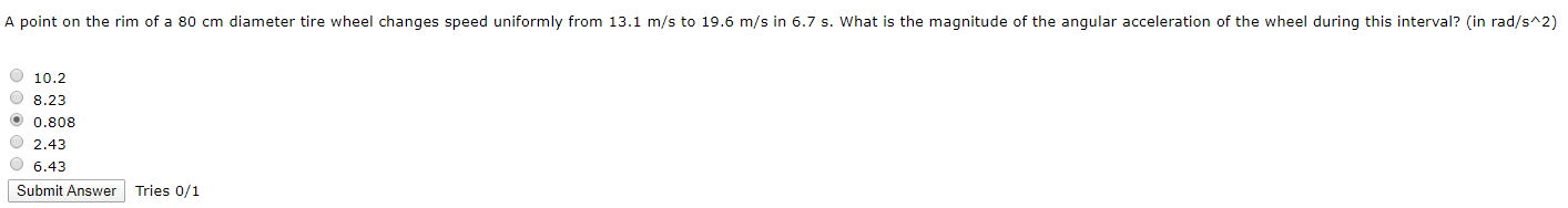 A point on the rim of a 80 cm diameter tire wheel changes speed uniformly from 13.1 m/s to 19.6 m/s in 6.7 s. What is the magnitude of the angular acceleration of the wheel during this interval? (in rad/s^2)
O 10.2
O 8.23
O 0.808
O 2,43
O 6.43
Submit Answer Tries 0/1
