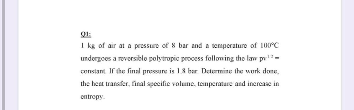 Q1:
1 kg of air at a pressure of 8 bar and a temperature of 100°C
undergoes a reversible polytropic process following the law pv12 =
constant. If the final pressure is 1.8 bar. Determine the work done,
the heat transfer, final specific volume, temperature and increase in
entropy.
