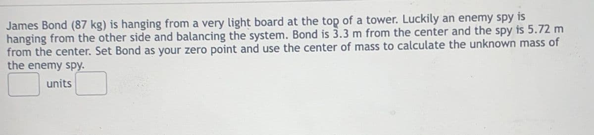 James Bond (87 kg) is hanging from a very light board at the top of a tower. Luckily an enemy spy is
hanging from the other side and balancing the system. Bond is 3.3 m from the center and the spy is 5.72 m
from the center. Set Bond as your zero point and use the center of mass to calculate the unknown mass of
the enemy spy.
units